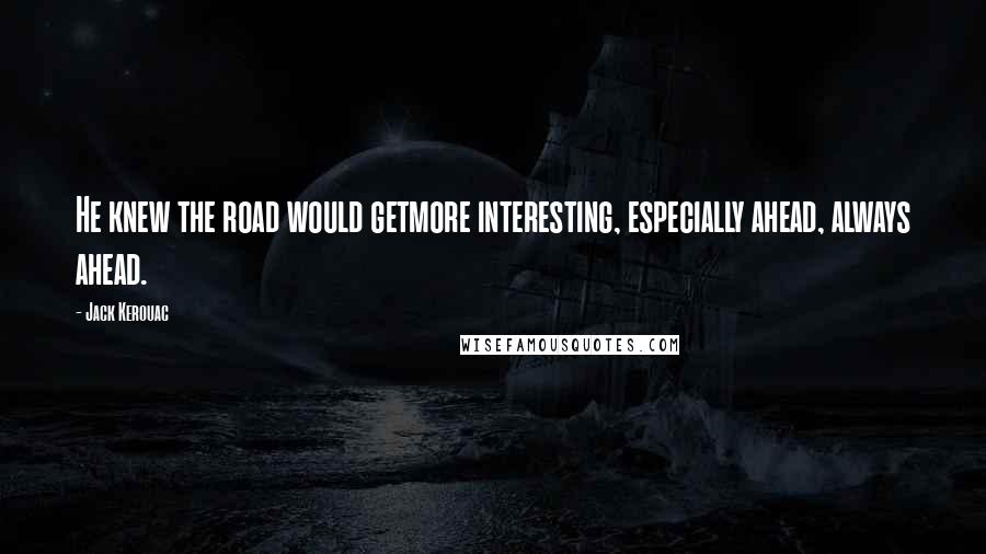 Jack Kerouac Quotes: He knew the road would getmore interesting, especially ahead, always ahead.