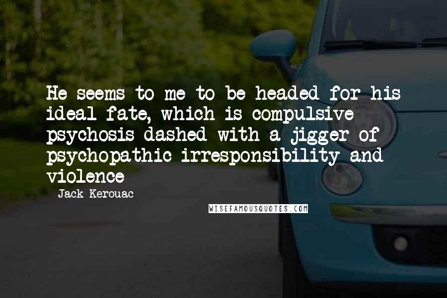 Jack Kerouac Quotes: He seems to me to be headed for his ideal fate, which is compulsive psychosis dashed with a jigger of psychopathic irresponsibility and violence