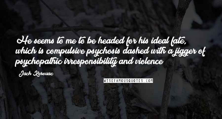 Jack Kerouac Quotes: He seems to me to be headed for his ideal fate, which is compulsive psychosis dashed with a jigger of psychopathic irresponsibility and violence