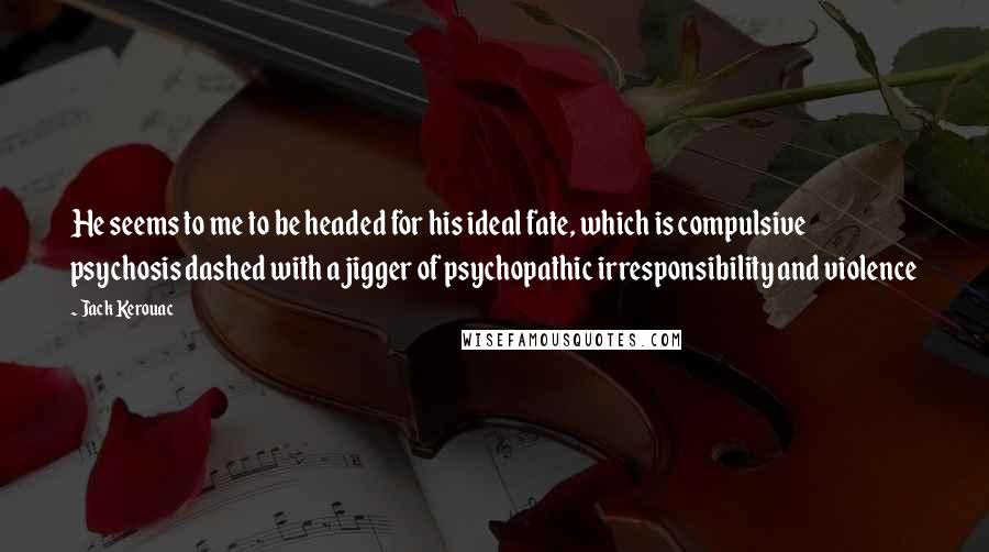 Jack Kerouac Quotes: He seems to me to be headed for his ideal fate, which is compulsive psychosis dashed with a jigger of psychopathic irresponsibility and violence