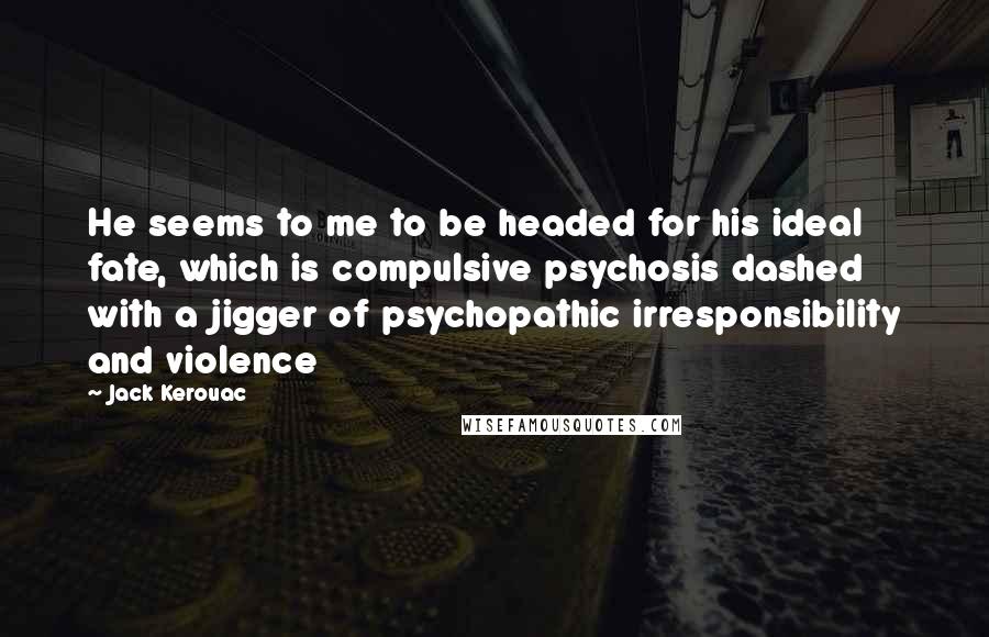Jack Kerouac Quotes: He seems to me to be headed for his ideal fate, which is compulsive psychosis dashed with a jigger of psychopathic irresponsibility and violence