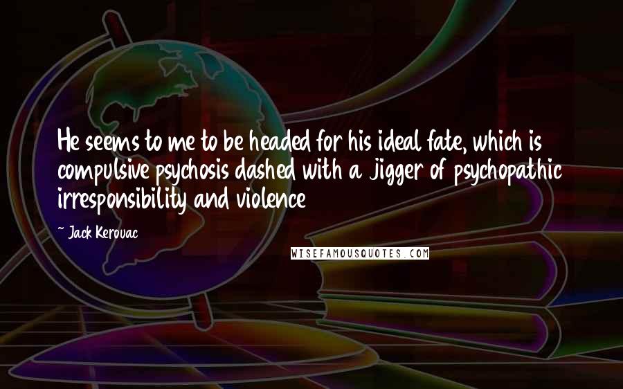 Jack Kerouac Quotes: He seems to me to be headed for his ideal fate, which is compulsive psychosis dashed with a jigger of psychopathic irresponsibility and violence