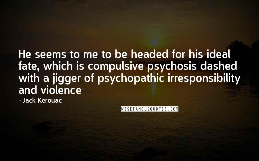 Jack Kerouac Quotes: He seems to me to be headed for his ideal fate, which is compulsive psychosis dashed with a jigger of psychopathic irresponsibility and violence