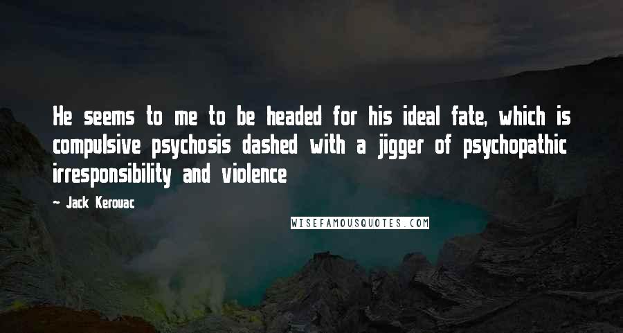Jack Kerouac Quotes: He seems to me to be headed for his ideal fate, which is compulsive psychosis dashed with a jigger of psychopathic irresponsibility and violence