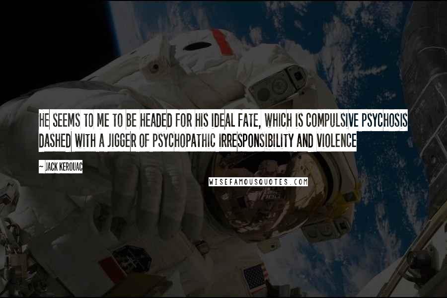 Jack Kerouac Quotes: He seems to me to be headed for his ideal fate, which is compulsive psychosis dashed with a jigger of psychopathic irresponsibility and violence
