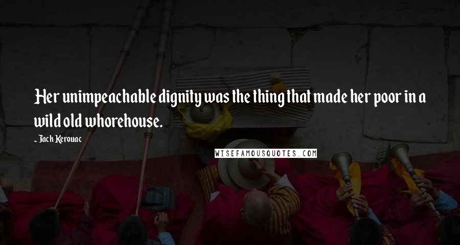 Jack Kerouac Quotes: Her unimpeachable dignity was the thing that made her poor in a wild old whorehouse.