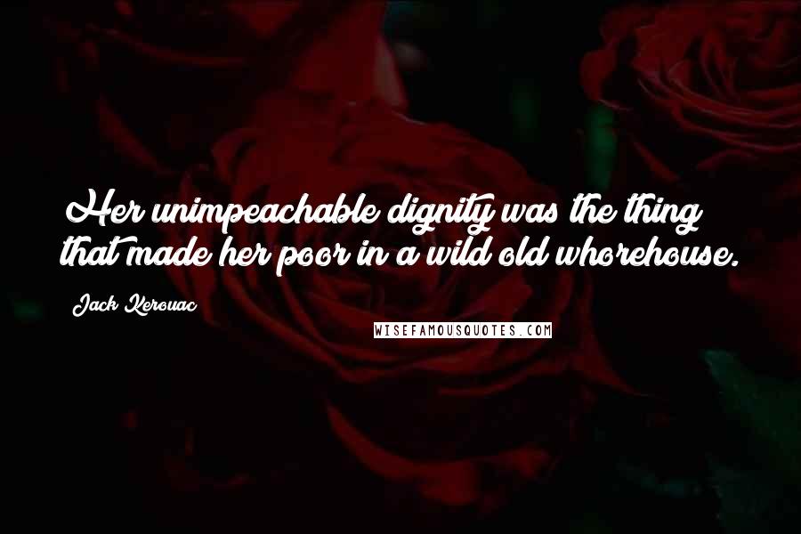 Jack Kerouac Quotes: Her unimpeachable dignity was the thing that made her poor in a wild old whorehouse.