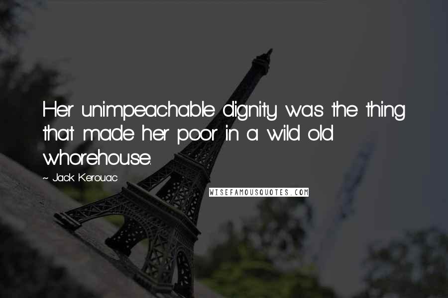 Jack Kerouac Quotes: Her unimpeachable dignity was the thing that made her poor in a wild old whorehouse.