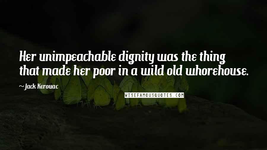 Jack Kerouac Quotes: Her unimpeachable dignity was the thing that made her poor in a wild old whorehouse.