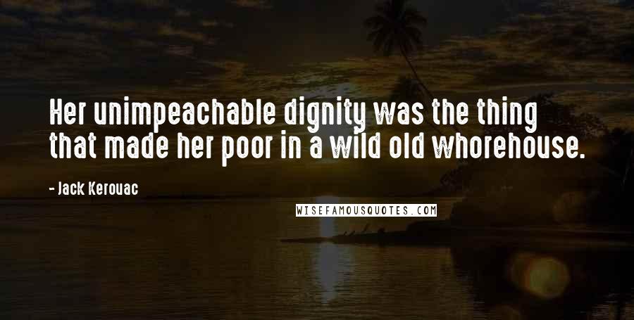 Jack Kerouac Quotes: Her unimpeachable dignity was the thing that made her poor in a wild old whorehouse.