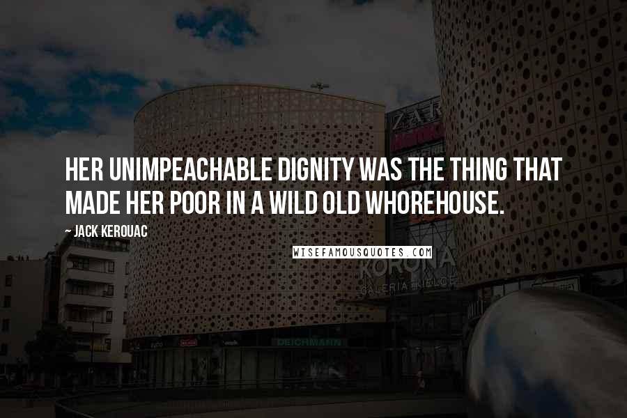 Jack Kerouac Quotes: Her unimpeachable dignity was the thing that made her poor in a wild old whorehouse.