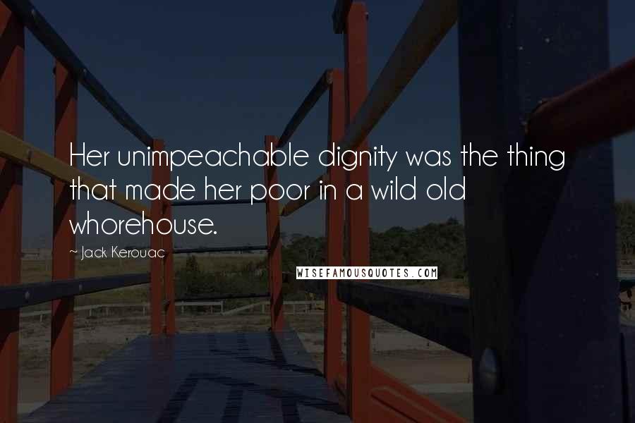 Jack Kerouac Quotes: Her unimpeachable dignity was the thing that made her poor in a wild old whorehouse.