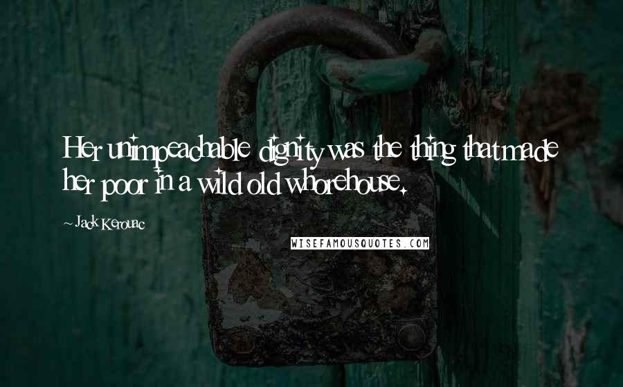 Jack Kerouac Quotes: Her unimpeachable dignity was the thing that made her poor in a wild old whorehouse.