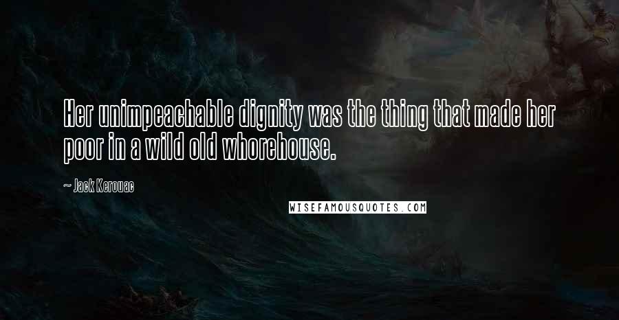 Jack Kerouac Quotes: Her unimpeachable dignity was the thing that made her poor in a wild old whorehouse.