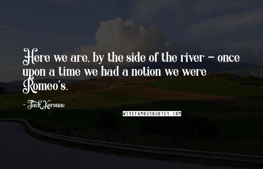 Jack Kerouac Quotes: Here we are, by the side of the river - once upon a time we had a notion we were Romeo's.