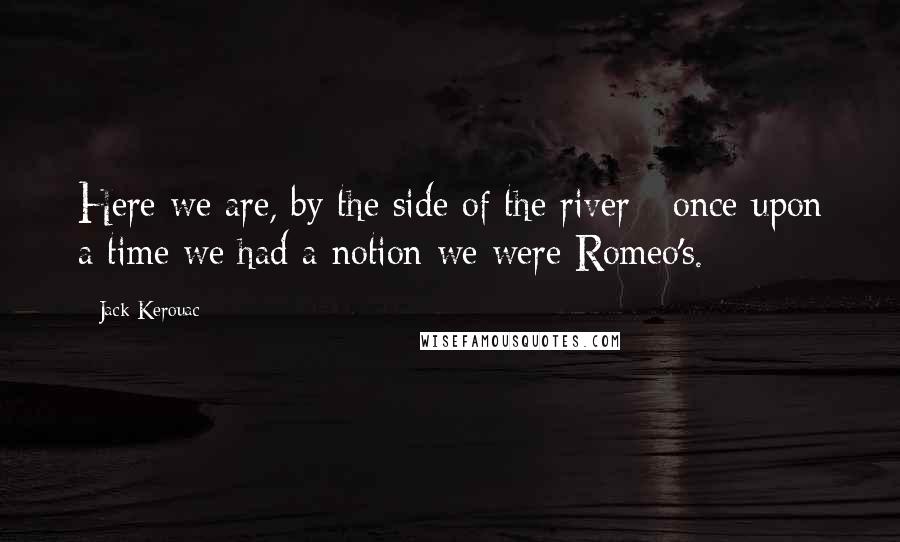 Jack Kerouac Quotes: Here we are, by the side of the river - once upon a time we had a notion we were Romeo's.