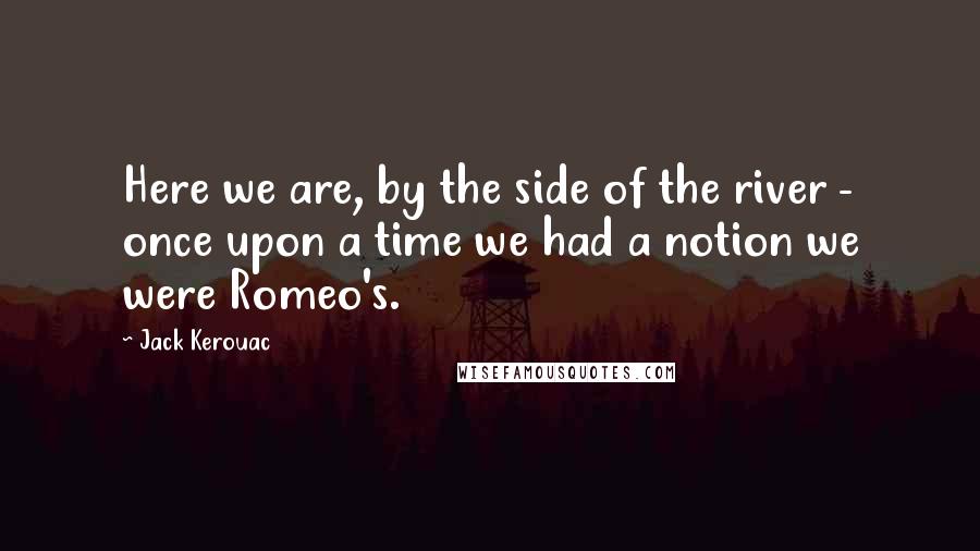 Jack Kerouac Quotes: Here we are, by the side of the river - once upon a time we had a notion we were Romeo's.