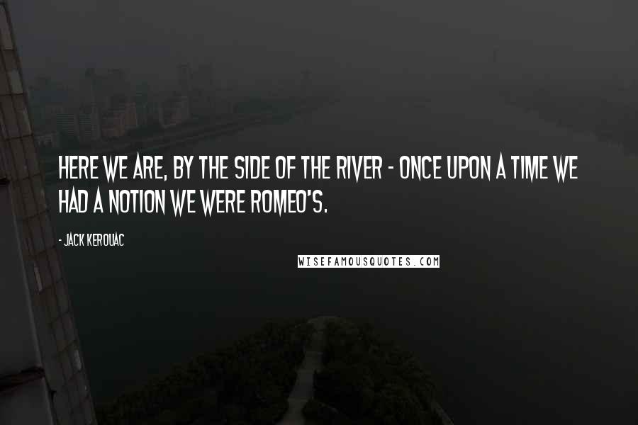 Jack Kerouac Quotes: Here we are, by the side of the river - once upon a time we had a notion we were Romeo's.