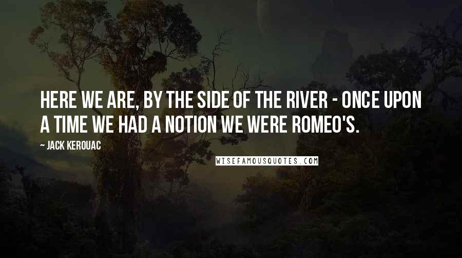 Jack Kerouac Quotes: Here we are, by the side of the river - once upon a time we had a notion we were Romeo's.