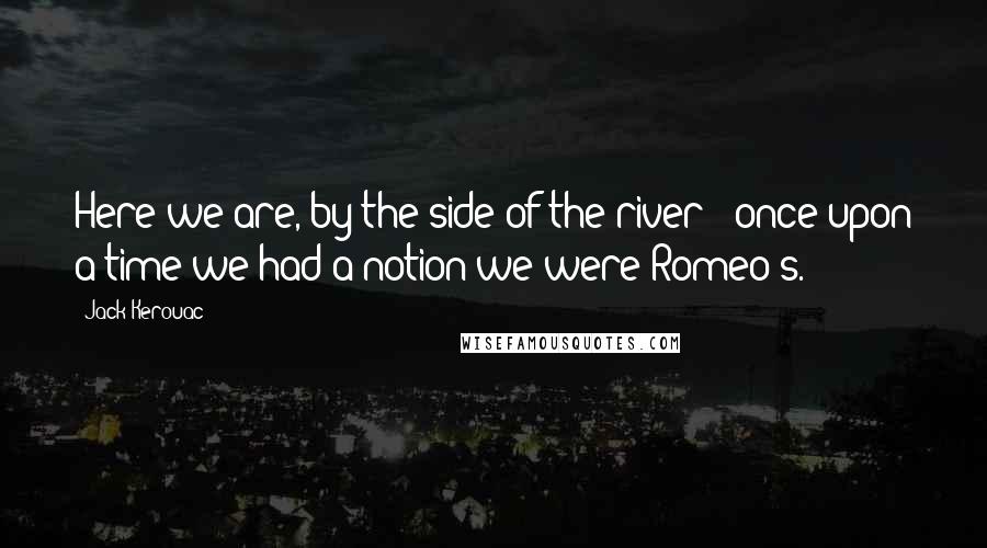 Jack Kerouac Quotes: Here we are, by the side of the river - once upon a time we had a notion we were Romeo's.