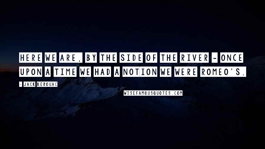 Jack Kerouac Quotes: Here we are, by the side of the river - once upon a time we had a notion we were Romeo's.