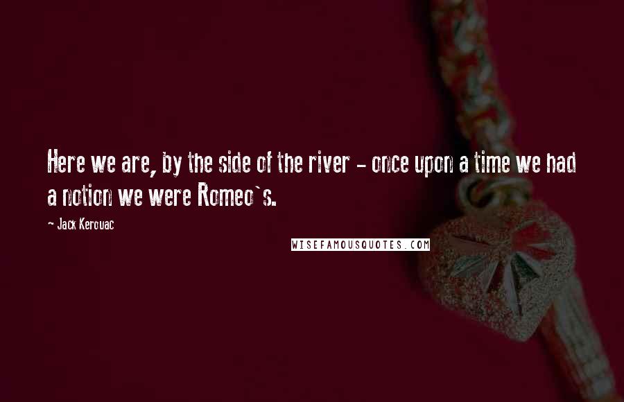 Jack Kerouac Quotes: Here we are, by the side of the river - once upon a time we had a notion we were Romeo's.