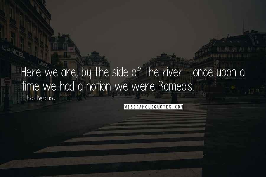 Jack Kerouac Quotes: Here we are, by the side of the river - once upon a time we had a notion we were Romeo's.