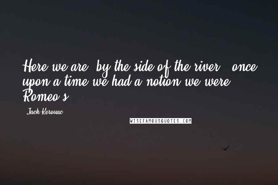 Jack Kerouac Quotes: Here we are, by the side of the river - once upon a time we had a notion we were Romeo's.