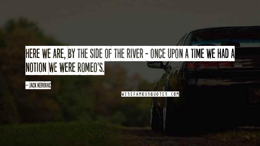 Jack Kerouac Quotes: Here we are, by the side of the river - once upon a time we had a notion we were Romeo's.