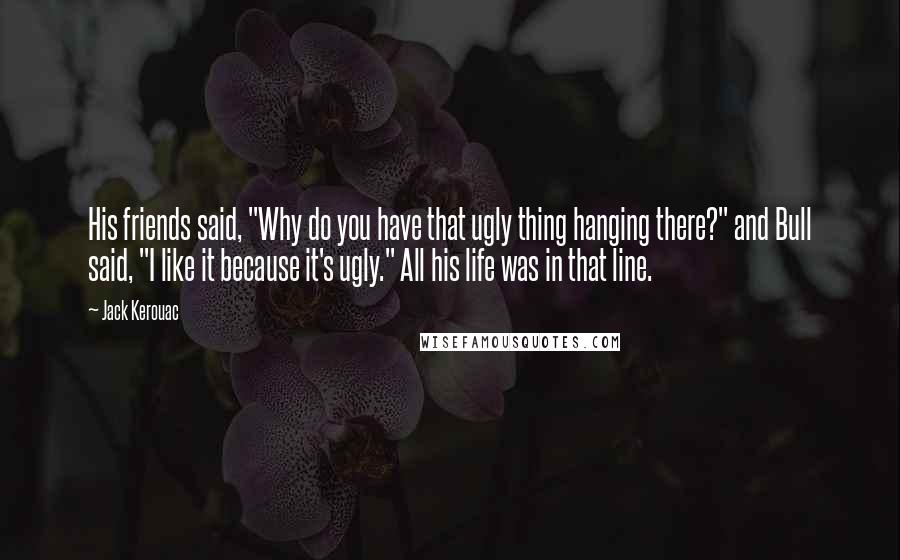 Jack Kerouac Quotes: His friends said, "Why do you have that ugly thing hanging there?" and Bull said, "I like it because it's ugly." All his life was in that line.