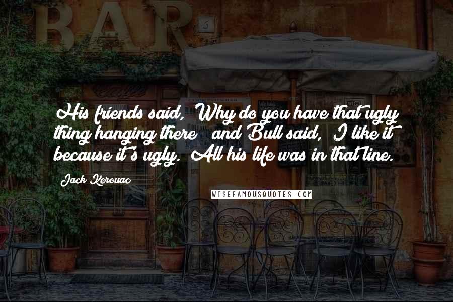 Jack Kerouac Quotes: His friends said, "Why do you have that ugly thing hanging there?" and Bull said, "I like it because it's ugly." All his life was in that line.