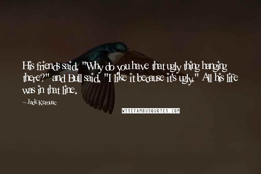 Jack Kerouac Quotes: His friends said, "Why do you have that ugly thing hanging there?" and Bull said, "I like it because it's ugly." All his life was in that line.