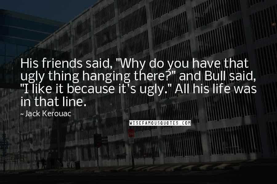 Jack Kerouac Quotes: His friends said, "Why do you have that ugly thing hanging there?" and Bull said, "I like it because it's ugly." All his life was in that line.