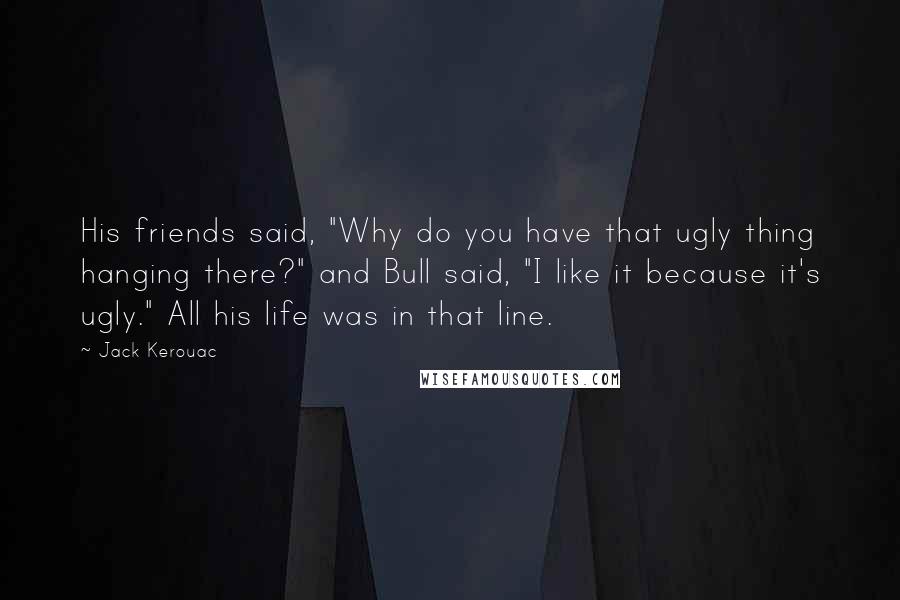 Jack Kerouac Quotes: His friends said, "Why do you have that ugly thing hanging there?" and Bull said, "I like it because it's ugly." All his life was in that line.