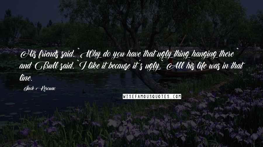 Jack Kerouac Quotes: His friends said, "Why do you have that ugly thing hanging there?" and Bull said, "I like it because it's ugly." All his life was in that line.