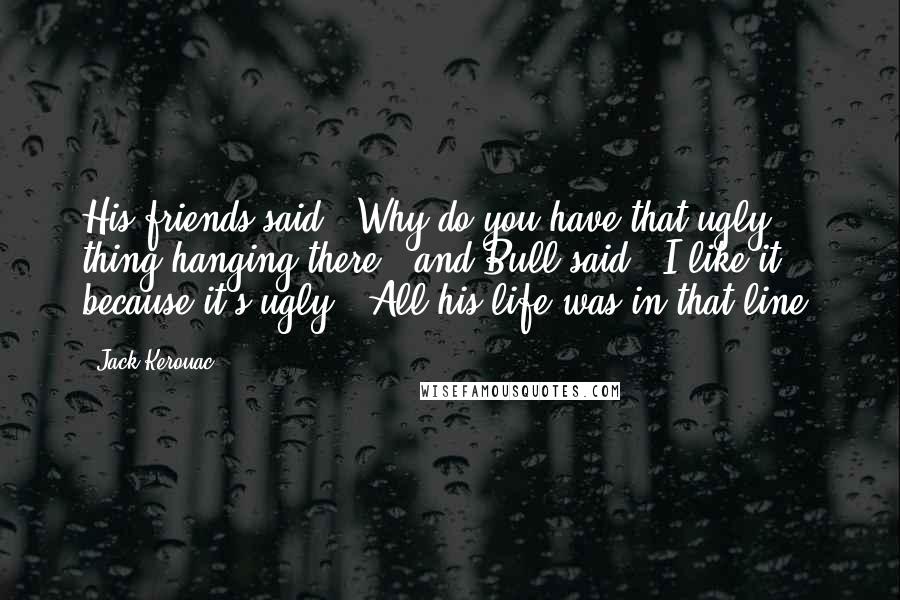 Jack Kerouac Quotes: His friends said, "Why do you have that ugly thing hanging there?" and Bull said, "I like it because it's ugly." All his life was in that line.