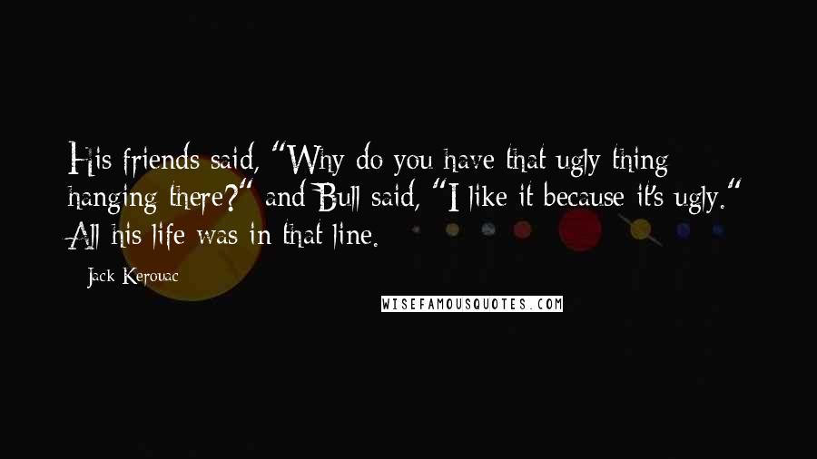 Jack Kerouac Quotes: His friends said, "Why do you have that ugly thing hanging there?" and Bull said, "I like it because it's ugly." All his life was in that line.