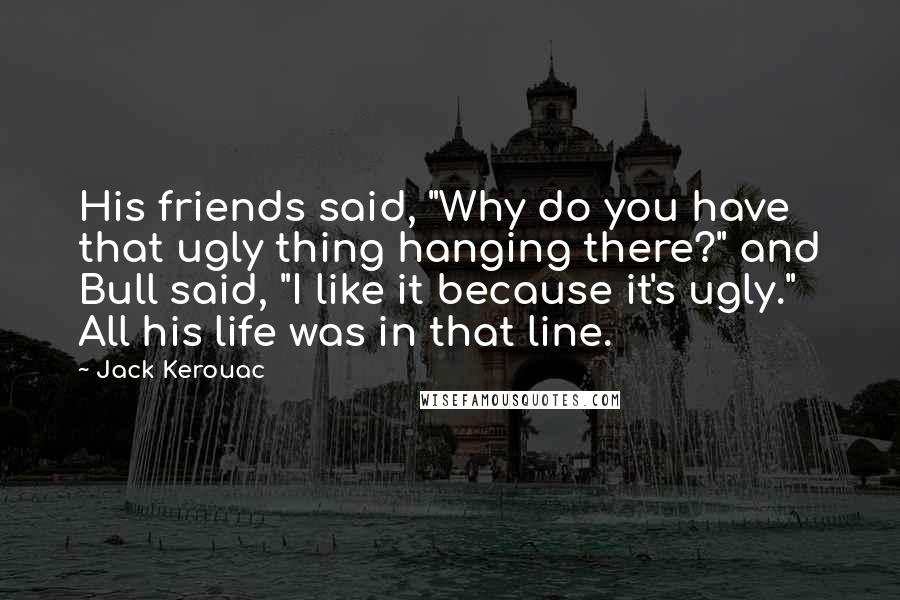 Jack Kerouac Quotes: His friends said, "Why do you have that ugly thing hanging there?" and Bull said, "I like it because it's ugly." All his life was in that line.