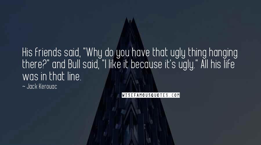 Jack Kerouac Quotes: His friends said, "Why do you have that ugly thing hanging there?" and Bull said, "I like it because it's ugly." All his life was in that line.