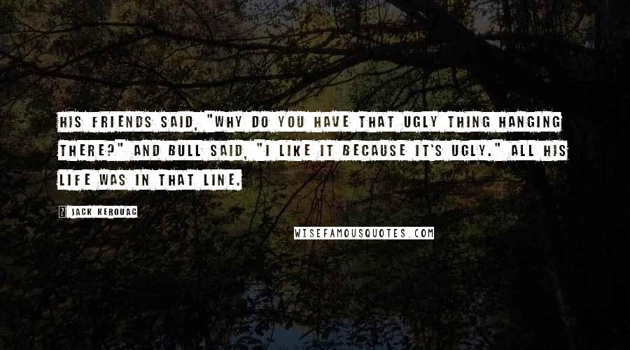 Jack Kerouac Quotes: His friends said, "Why do you have that ugly thing hanging there?" and Bull said, "I like it because it's ugly." All his life was in that line.