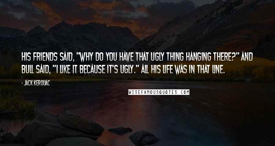 Jack Kerouac Quotes: His friends said, "Why do you have that ugly thing hanging there?" and Bull said, "I like it because it's ugly." All his life was in that line.