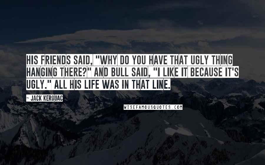 Jack Kerouac Quotes: His friends said, "Why do you have that ugly thing hanging there?" and Bull said, "I like it because it's ugly." All his life was in that line.