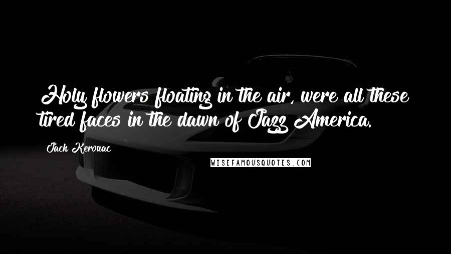 Jack Kerouac Quotes: Holy flowers floating in the air, were all these tired faces in the dawn of Jazz America.