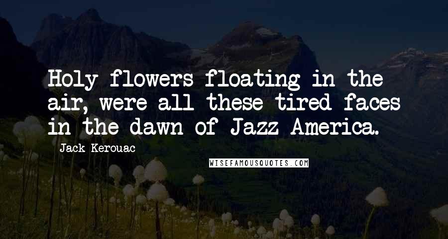 Jack Kerouac Quotes: Holy flowers floating in the air, were all these tired faces in the dawn of Jazz America.