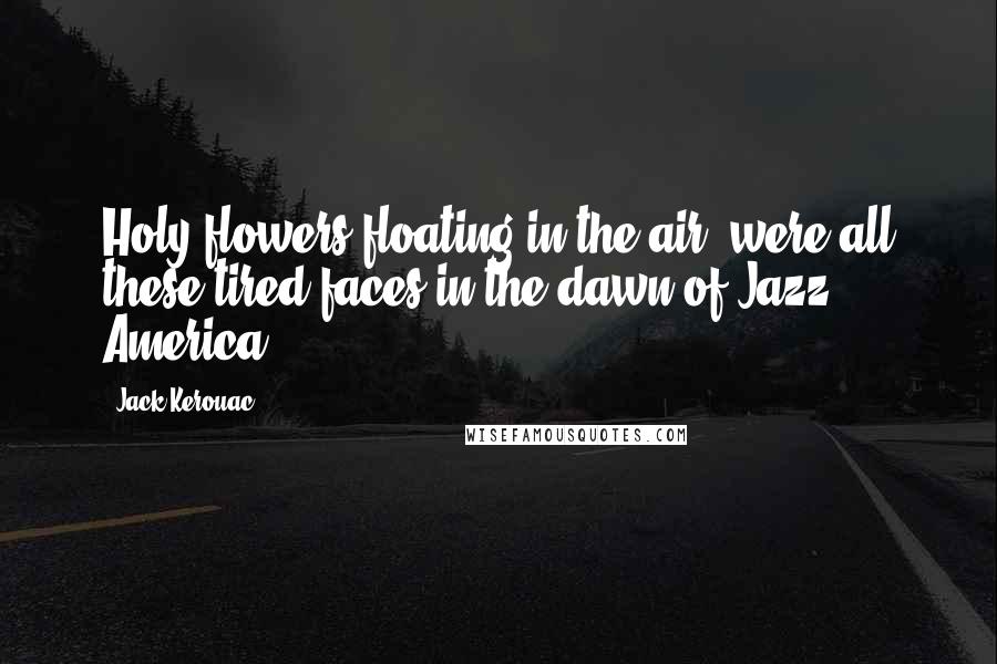 Jack Kerouac Quotes: Holy flowers floating in the air, were all these tired faces in the dawn of Jazz America.