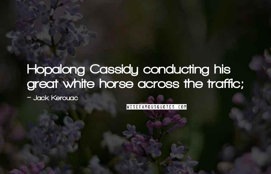 Jack Kerouac Quotes: Hopalong Cassidy conducting his great white horse across the traffic;