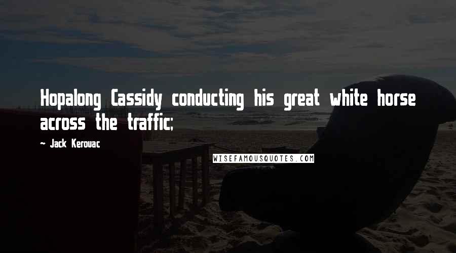 Jack Kerouac Quotes: Hopalong Cassidy conducting his great white horse across the traffic;