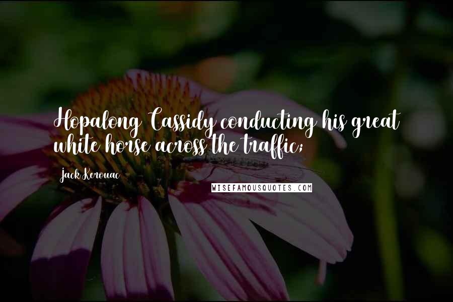 Jack Kerouac Quotes: Hopalong Cassidy conducting his great white horse across the traffic;