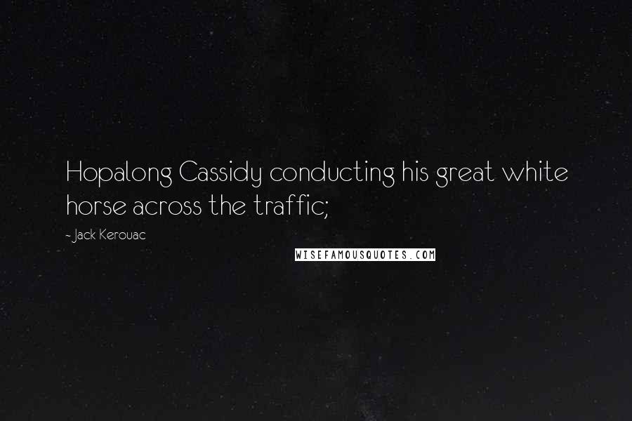 Jack Kerouac Quotes: Hopalong Cassidy conducting his great white horse across the traffic;