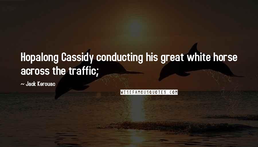 Jack Kerouac Quotes: Hopalong Cassidy conducting his great white horse across the traffic;